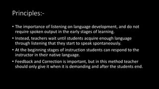 Principles:-
• The importance of listening on language development, and do not
require spoken output in the early stages of learning.
• Instead, teachers wait until students acquire enough language
through listening that they start to speak spontaneously.
• At the beginning stages of instruction students can respond to the
instructor in their native language.
• Feedback and Correction is important, but in this method teacher
should only give it when it is demanding and after the students end.
 