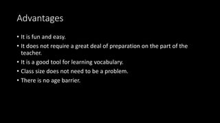 Advantages
• It is fun and easy.
• It does not require a great deal of preparation on the part of the
teacher.
• It is a good tool for learning vocabulary.
• Class size does not need to be a problem.
• There is no age barrier.
 