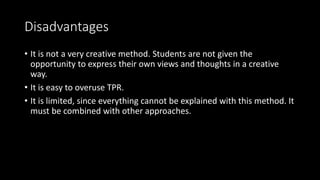 Disadvantages
• It is not a very creative method. Students are not given the
opportunity to express their own views and thoughts in a creative
way.
• It is easy to overuse TPR.
• It is limited, since everything cannot be explained with this method. It
must be combined with other approaches.
 