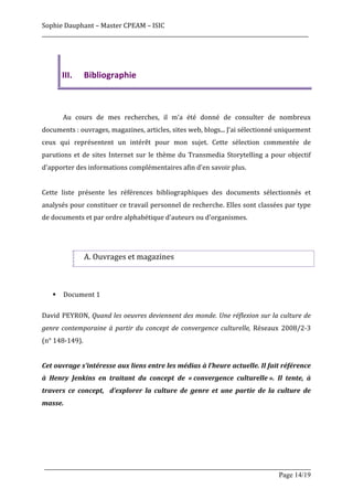 Sophie	
  Dauphant	
  –	
  Master	
  CPEAM	
  –	
  ISIC	
  
_____________________________________________________________________________________________________	
  
	
  



               III.      Bibliographie	
  


	
  
	
             Au	
   cours	
   de	
   mes	
   recherches,	
   il	
   m'a	
   été	
   donné	
   de	
   consulter	
   de	
   nombreux	
  
documents	
  :	
  ouvrages,	
  magazines,	
  articles,	
  sites	
  web,	
  blogs...	
  J’ai	
  sélectionné	
  uniquement	
  
ceux	
   qui	
   représentent	
   un	
   intérêt	
   pour	
   mon	
   sujet.	
   Cette	
   sélection	
   commentée	
   de	
  
parutions	
   et	
   de	
   sites	
   Internet	
   sur	
   le	
   thème	
   du	
   Transmedia	
   Storytelling	
   a	
   pour	
   objectif	
  
d'apporter	
  des	
  informations	
  complémentaires	
  afin	
  d'en	
  savoir	
  plus.	
  
	
  
Cette	
   liste	
   présente	
   les	
   références	
   bibliographiques	
   des	
   documents	
   sélectionnés	
   et	
  
analysés	
  pour	
  constituer	
  ce	
  travail	
  personnel	
  de	
  recherche.	
  Elles	
  sont	
  classées	
  par	
  type	
  
de	
  documents	
  et	
  par	
  ordre	
  alphabétique	
  d'auteurs	
  ou	
  d'organismes.	
  
	
  
	
  

                         A.	
  Ouvrages	
  et	
  magazines	
  


	
  
          §   Document	
  1	
  
	
  
David	
   PEYRON,	
   Quand	
  les	
  oeuvres	
  deviennent	
  des	
  monde.	
  Une	
  réflexion	
  sur	
  la	
  culture	
  de	
  
genre	
   contemporaine	
   à	
   partir	
   du	
   concept	
   de	
   convergence	
   culturelle,	
   Réseaux	
   2008/2-­‐3	
  
(n°	
  148-­‐149).	
  
	
  
Cet	
   ouvrage	
   s’intéresse	
   aux	
   liens	
   entre	
   les	
   médias	
   à	
   l’heure	
   actuelle.	
   Il	
   fait	
   référence	
  
à	
   Henry	
   Jenkins	
   en	
   traitant	
   du	
   concept	
   de	
   «	
  convergence	
   culturelle	
  ».	
   Il	
   tente,	
   à	
  
travers	
   ce	
   concept,	
   	
   d’explorer	
   la	
   culture	
   de	
   genre	
   et	
   une	
   partie	
   de	
   la	
   culture	
   de	
  
masse.	
  
	
  
	
  
	
  
	
  
       _____________________________________________________________________________________________________
                                                                                                Page 14/19	
  
 
