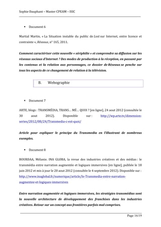 Sophie	
  Dauphant	
  –	
  Master	
  CPEAM	
  –	
  ISIC	
  
_____________________________________________________________________________________________________	
  
	
  
          §   Document	
  6	
  
	
  
Martial	
   Martin,	
   «	
  La	
   Situation	
   instable	
   du	
   public	
   de	
  Lost	
  sur	
   Internet,	
   entre	
   licence	
   et	
  
contrainte	
  »,	
  Réseaux,	
  n°	
  165,	
  2011.	
  
	
  
Comment	
  caractériser	
  cette	
  nouvelle	
  «	
  sériphilie	
  »	
  et	
  comprendre	
  sa	
  diffusion	
  sur	
  les	
  
réseaux	
  sociaux	
  d'Internet	
  ?	
  Des	
  modes	
  de	
  production	
  à	
  la	
  réception,	
  en	
  passant	
  par	
  
les	
   contenus	
   et	
   la	
   relation	
   aux	
   personnages,	
   ce	
   dossier	
   de	
  Réseaux	
  se	
   penche	
   sur	
  
tous	
  les	
  aspects	
  de	
  ce	
  changement	
  de	
  relation	
  à	
  la	
  télévision.	
  
	
  

                            B.         Webographie	
  
	
  
	
  
          §   Document	
  7	
  	
  
	
  
ARTE,	
  blogs	
  :	
  TRANSMÉDIA,	
  TRANS…	
  MÉ…	
  QUOI	
  ?	
  [en	
  ligne],	
  24	
  aout	
  2012	
  (consultée	
  le	
  
30	
             aout	
           2012).	
         Disponible	
               sur	
  :	
       http://wp.arte.tv/dimension-­‐
series/2012/08/24/Transmedia-­‐c-­‐est-­‐quoi/	
  
	
  
Article	
   pour	
   expliquer	
   le	
   principe	
   du	
   Transmedia	
   en	
   l’illustrant	
   de	
   nombreux	
  
exemples.	
  
	
  
          §   Document	
  8	
  	
  
	
  
BOURDAA,	
   Mélanie.	
   INA	
   GLOBA,	
   la	
   revue	
   des	
   industries	
   créatives	
   et	
   des	
   médias	
  :	
   le	
  
transmédia	
  entre	
  narration	
  augmentée	
  et	
  logiques	
  immersives	
  [en	
  ligne],	
  publiée	
  le	
  18	
  
juin	
  2012	
  et	
  mis	
  à	
  jour	
  le	
  20	
  aout	
  2012	
  (consultée	
  le	
  4	
  septembre	
  2012).	
  Disponible	
  sur	
  :	
  
http://www.inaglobal.fr/numerique/article/le-­‐Transmedia-­‐entre-­‐narration-­‐
augmentee-­‐et-­‐logiques-­‐immersives	
  
	
  
Entre	
  narration	
  augmentée	
  et	
  logiques	
  immersives,	
  les	
  stratégies	
  transmédias	
  sont	
  
la	
   nouvelle	
   architecture	
   de	
   développement	
   des	
   franchises	
   dans	
   les	
   industries	
  
créatives.	
  Retour	
  sur	
  un	
  concept	
  aux	
  frontières	
  parfois	
  mal	
  comprises.	
  

       _____________________________________________________________________________________________________
                                                                                                Page 16/19	
  
 