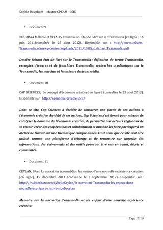 Sophie	
  Dauphant	
  –	
  Master	
  CPEAM	
  –	
  ISIC	
  
_____________________________________________________________________________________________________	
  
	
  
          §   Document	
  9	
  
	
  
BOURDAA	
   Mélanie	
   et	
   VITALIS	
   Emannuelle.	
   Etat	
   de	
   l’Art	
   sur	
   le	
   Transmedia	
   [en	
   ligne],	
   16	
  
juin	
   2011(consultée	
   le	
   25	
   aout	
   2012).	
   Disponible	
   sur	
   :	
   http://www.univers-­‐
Transmedia.com/wp-­‐content/uploads/2011/10/Etat_de_lart_Transmedia.pdf	
  
	
  
Dossier	
   faisant	
   état	
   de	
   l’art	
   sur	
   le	
   Transmedia	
  :	
   définition	
   du	
   terme	
   Transmedia,	
  
exemples	
   d’œuvres	
   et	
   de	
   franchises	
   Transmedia,	
   recherches	
   académiques	
   sur	
   le	
  
Transmedia,	
  les	
  marches	
  et	
  les	
  acteurs	
  du	
  transmédia.	
  
	
  
          §   Document	
  10	
  
	
  
CAP	
  SCIENCES,	
  	
  Le	
  concept	
  d’économie	
  créative	
  [en	
  ligne],	
  (consultée	
  le	
  25	
  aout	
  2012).	
  
Disponible	
  sur	
  :	
  http://economie-­‐creative.net/	
  
	
  
Dans	
   ce	
   site,	
   Cap	
   Sciences	
   à	
   décider	
   de	
   consacrer	
   une	
   partie	
   de	
   ses	
   actions	
   à	
  
l’économie	
  créative.	
  Au-­‐delà	
  de	
  ses	
  actions,	
  Cap	
  Sciences	
  s’est	
  donné	
  pour	
  mission	
  de	
  
catalyser	
   le	
   domaine	
   de	
   l’économie	
   créative,	
   de	
   permettre	
   aux	
   acteurs	
   régionaux	
   de	
  
se	
  réunir,	
  créer	
  des	
  coopérations	
  et	
  collaboration	
  et	
  aussi	
  de	
  les	
  faire	
  participer	
  à	
  un	
  
atelier	
  de	
  travail	
  sur	
  une	
  thématique	
  chaque	
  année.	
  C’est	
  ainsi	
  que	
  ce	
  site	
  doit	
  être	
  
utilisé,	
   comme	
   une	
   plateforme	
   d’échange	
   et	
   de	
   rencontre	
   sur	
   laquelle	
   des	
  
informations,	
   des	
   événements	
   et	
   des	
   outils	
   pourront	
   être	
   mis	
   en	
   avant,	
   décris	
   et	
  
commentés.	
  
	
  
          §   Document	
  11	
  	
  
	
  
CEYLAN,	
  Sibel.	
  La	
  narration	
  transmédia	
  :	
  les	
  enjeux	
  d’une	
  nouvelle	
  expérience	
  créative.	
  
[en	
   ligne],	
   15	
   décembre	
   2011	
   (consultée	
   le	
   3	
   septembre	
   2012).	
   Disponible	
   sur	
  :	
  
http://fr.slideshare.net/CybelleCeylan/la-­‐narration-­‐Transmedia-­‐les-­‐enjeux-­‐dune-­‐
nouvelle-­‐exprience-­‐crative-­‐sibel-­‐ceylan	
  
	
  
Mémoire	
   sur	
   la	
   narration	
   Transmedia	
   et	
   les	
   enjeux	
   d’une	
   nouvelle	
   expérience	
  
créative.	
  

       _____________________________________________________________________________________________________
                                                                                                Page 17/19	
  
 