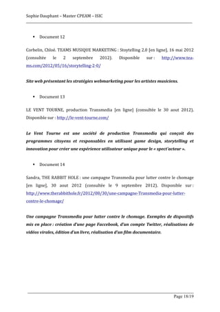 Sophie	
  Dauphant	
  –	
  Master	
  CPEAM	
  –	
  ISIC	
  
_____________________________________________________________________________________________________	
  
	
  
          §   Document	
  12	
  
	
  
Corbelin,	
  Chloé.	
  TEAMS	
  MUSIQUE	
  MARKETING	
  :	
  Stoytelling	
  2.0	
  [en	
  ligne],	
  16	
  mai	
  2012	
  
(consultée	
            le	
     2	
     septembre	
      2012).	
       Disponible	
         sur	
  :	
     http://www.tea-­‐
ms.com/2012/05/16/storytelling-­‐2-­‐0/	
  
	
  
Site	
  web	
  présentant	
  les	
  stratégies	
  webmarketing	
  pour	
  les	
  artistes	
  musiciens.	
  
	
  
          §   Document	
  13	
  
	
  
LE	
   VENT	
   TOURNE,	
   production	
   Transmedia	
   [en	
   ligne]	
   (consultée	
   le	
   30	
   aout	
   2012).	
  
Disponible	
  sur	
  :	
  http://le-­‐vent-­‐tourne.com/	
  
	
  
Le	
   Vent	
   Tourne	
   est	
   une	
   société	
   de	
   production	
   Transmedia	
   qui	
   conçoit	
   des	
  
programmes	
   citoyens	
   et	
   responsables	
   en	
   utilisant	
   game	
   design,	
   storytelling	
   et	
  
innovation	
  pour	
  créer	
  une	
  expérience	
  utilisateur	
  unique	
  pour	
  le	
  «	
  spect'acteur	
  ».	
  
	
  
          §   Document	
  14	
  
	
  
Sandra,	
   THE	
   RABBIT	
   HOLE	
  :	
   une	
   campagne	
   Transmedia	
   pour	
   lutter	
   contre	
   le	
   chomage	
  
[en	
   ligne],	
   30	
   aout	
   2012	
   (consultée	
   le	
   9	
   septembre	
   2012).	
   Disponible	
   sur	
  :	
  
http://www.therabbithole.fr/2012/08/30/une-­‐campagne-­‐Transmedia-­‐pour-­‐lutter-­‐
contre-­‐le-­‐chomage/	
  
	
  
Une	
   campagne	
   Transmedia	
   pour	
   lutter	
   contre	
   le	
   chomage.	
   Exemples	
   de	
   dispositifs	
  
mis	
   en	
   place	
  :	
   création	
   d’une	
   page	
   Faccebook,	
   d’un	
   compte	
   Twitter,	
   réalisations	
   de	
  
vidéos	
  virales,	
  édition	
  d’un	
  livre,	
  réalisation	
  d’un	
  film	
  documentaire.	
  
	
  
	
  
	
  
	
  
	
  
	
  

       _____________________________________________________________________________________________________
                                                                                                Page 18/19	
  
 