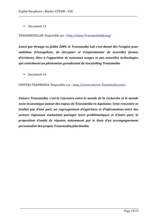 Sophie	
  Dauphant	
  –	
  Master	
  CPEAM	
  –	
  ISIC	
  
_____________________________________________________________________________________________________	
  
	
  
          §   Document	
  15	
  	
  
	
  
TRANSMEDIALAB.	
  Disponible	
  sur	
  :	
  http://www.Transmedialab.org/	
  
	
  
Lancé	
  par	
  Orange	
  en	
  juillet	
  2009,	
  le	
  Transmedia	
  Lab	
  s’est	
  donné	
  dès	
  l’origine	
  pour	
  
ambition	
   d’évangéliser,	
   de	
   décrypter	
   et	
   d’expérimenter	
   de	
   nouvelles	
   formes	
  
d’écritures,	
   liées	
   à	
   l’apparition	
   de	
   nouveaux	
   usages	
   et	
   aux	
   nouvelles	
   technologies	
  
qui	
  contribuent	
  au	
  phénomène	
  grandissant	
  du	
  storytelling	
  Transmedia.	
  
	
  
          §   Document	
  16	
  
	
  

UNIVERS	
  TRANMEDIA.	
  Disponible	
  sur	
  : http://www.univers-­‐Transmedia.com/



Univers	
  Transmedia,	
  c’est	
  la	
  rencontre	
  entre	
  le	
  monde	
  de	
  la	
  recherche	
  et	
  le	
  monde	
  
socio-­‐économique	
  autour	
  des	
  enjeux	
  du	
  Transmedia	
  en	
  Aquitaine.	
  Cette	
  rencontre	
  se	
  
traduit	
   par	
   d’une	
   part,	
   un	
   regroupement	
   d’expertises	
   et	
   d’informations	
  entre	
   des	
  
acteurs	
   régionaux	
   souhaitant	
   partager	
   leurs	
   problématiques	
   et	
   d’autre	
   part,	
   la	
  
proposition	
   d’outils	
   de	
   réponse,	
   notamment	
   par	
   le	
   biais	
   d’un	
   accompagnement	
  
personnalisé	
  des	
  projets	
  Transmedia/plurimedia.	
  
	
  




       _____________________________________________________________________________________________________
                                                                                                Page 19/19	
  
 