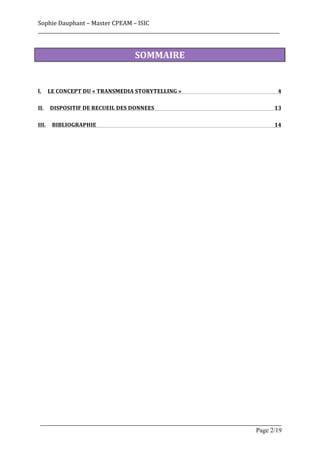 Sophie	
  Dauphant	
  –	
  Master	
  CPEAM	
  –	
  ISIC	
  
_____________________________________________________________________________________________________	
  


                                               SOMMAIRE	
  


I.	
   LE	
  CONCEPT	
  DU	
  «	
  TRANSMEDIA	
  STORYTELLING	
  »	
                                    4	
  

II.	
   DISPOSITIF	
  DE	
  RECUEIL	
  DES	
  DONNEES	
                                               13	
  

III.	
   BIBLIOGRAPHIE	
                                                                              14	
  




 _____________________________________________________________________________________________________
                                                                                           Page 2/19	
  
 
