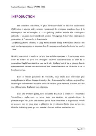 Sophie	
  Dauphant	
  –	
  Master	
  CPEAM	
  –	
  ISIC	
  
_____________________________________________________________________________________________________	
  



INTRODUCTION	
  

	
              Les	
   industries	
   culturelles,	
   et	
   plus	
   particulièrement	
   les	
   secteurs	
   audiovisuels	
  
(Télévision	
   et	
   cinéma	
   entre	
   autres),	
   connaissent	
   de	
   profondes	
   mutations	
   liées	
   à	
   la	
  
convergence	
   des	
   technologies	
   et	
   à	
   ce	
   qu’Henry	
   Jenkins	
   appelle	
   «	
  la	
   convergence	
  
culturelle	
  ».	
   Ces	
   deux	
   mouvements	
   ont	
   favorisé	
   l’émergence	
   de	
   nouvelles	
   stratégies	
   de	
  
production	
  :	
  le	
  Cross-­‐media,	
  le	
  Transmedia	
  
	
  Storytelling	
  (Henry	
   Jenkins),	
   le	
  Deep	
   Media	
  (Franck	
   Rose),	
   le	
  Mediamix	
  (Mizuko	
   Ito)	
  
sont	
   ainsi	
   progressivement	
   apparus	
   dans	
   les	
   paysages	
   audiovisuels	
   depuis	
   les	
   années	
  
1990.	
  	
  
	
  
Derrière	
   ces	
   mots	
   à	
   la	
   mode	
   se	
   cachent	
   des	
   réalités	
   narratives	
   et	
   économiques,	
   et	
   un	
  
désir	
   de	
   mettre	
   en	
   place	
   des	
   stratégies	
   créatives	
   concurrentielles	
   du	
   côté	
   de	
   la	
  
production.	
  Du	
  côté	
  des	
  récepteurs,	
  en	
  particulier	
  des	
  fans,	
  le	
  désir	
  de	
  se	
  plonger	
  dans	
  la	
  
découverte	
  des	
  univers	
  narratifs	
  domine,	
  tout	
  comme	
  l’envie	
  de	
  les	
  détourner	
  et	
  de	
  se	
  
les	
  réapproprier.	
  
	
  
	
              Dans	
   ce	
   travail	
   personnel	
   de	
   recherche,	
   nous	
   allons	
   nous	
   intéresser	
   plus	
  
particulièrement	
  à	
  l’une	
  des	
  ces	
  stratégies	
  :	
  Le	
  «	
  Transmedia	
  Storytelling	
  ».	
  Aujourd’hui,	
  
les	
  marques	
  utilisent	
  cette	
  nouvelle	
  forme	
  de	
  création	
  pour	
  atteindre	
  	
   le	
  mieux	
  possible	
  
une	
  cible	
  devenue	
  de	
  plus	
  en	
  plus	
  exigeante.	
  
	
  
	
              Dans	
   une	
   première	
   partie,	
   nous	
   tenterons	
   de	
   définir	
   le	
   terme	
   de	
   «	
  Transmedia	
  
Storytelling	
  »,	
   replacerons	
   ce	
   terme	
   dans	
   son	
   contexte	
   et	
   approfondirons	
   la	
  
problématique.	
   Puis,	
   dans	
   une	
   seconde	
   partie,	
   nous	
   aborderons	
   le	
   dispositif	
   de	
   recueil	
  
de	
   données	
   mis	
   en	
   place	
   pour	
   la	
   rédaction	
   de	
   ce	
   mémoire.	
   Enfin,	
   nous	
   aurons	
   une	
  
ébauche	
  de	
  bibliographie	
  qui	
  sera	
  amenée	
  à	
  évoluer	
  au	
  fil	
  de	
  mes	
  recherches.	
  	
  
	
  
	
  
	
  
	
  


       _____________________________________________________________________________________________________
                                                                                                 Page 3/19	
  
 