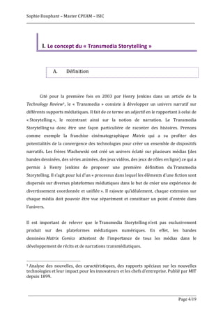 Sophie	
  Dauphant	
  –	
  Master	
  CPEAM	
  –	
  ISIC	
  
_____________________________________________________________________________________________________	
  




                    I. Le	
  concept	
  du	
  «	
  Transmedia	
  Storytelling	
  »
	
  
	
  

                                  A.                Définition	
  	
  
	
  
	
  
	
               Cité	
   pour	
   la	
   première	
   fois	
   en	
   2003	
   par	
   Henry	
   Jenkins	
   dans	
   un	
   article	
   de	
   la	
  
Technology	
   Review1,	
   le	
   «	
   Transmedia	
   »	
   consiste	
   à	
   développer	
   un	
   univers	
   narratif	
   sur	
  
différents	
  supports	
  médiatiques.	
  Il	
  fait	
  de	
  ce	
  terme	
  un	
  adjectif	
  en	
  le	
  rapportant	
  à	
  celui	
  de	
  
«	
  Storytelling	
  »,	
   le	
   recentrant	
   ainsi	
   sur	
   la	
   notion	
   de	
   narration.	
   Le	
   Transmedia	
  
Storytelling	
  va	
   donc	
   être	
   une	
   façon	
   particulière	
   de	
   raconter	
   des	
   histoires.	
   Prenons	
  
comme	
   exemple	
   la	
   franchise	
   cinématographique	
   Matrix	
   qui	
   a	
   su	
   profiter	
   des	
  
potentialités	
  de	
  la	
  convergence	
  des	
  technologies	
  pour	
  créer	
  un	
  ensemble	
  de	
  dispositifs	
  
narratifs.	
   Les	
   frères	
   Wachowski	
   ont	
   créé	
   un	
   univers	
   éclaté	
   sur	
   plusieurs	
   médias	
   (des	
  
bandes	
  dessinées,	
  des	
  séries	
  animées,	
  des	
  jeux	
  vidéos,	
  des	
  jeux	
  de	
  rôles	
  en	
  ligne)	
  ce	
  qui	
  a	
  
permis	
   à	
   Henry	
   Jenkins	
   de	
   proposer	
   une	
   première	
   définition	
   du	
  Transmedia	
  
Storytelling.	
  Il	
  s’agit	
  pour	
  lui	
  d’un	
  «	
  processus	
  dans	
  lequel	
  les	
  éléments	
  d’une	
  fiction	
  sont	
  
dispersés	
  sur	
  diverses	
  plateformes	
  médiatiques	
  dans	
  le	
  but	
  de	
  créer	
  une	
  expérience	
  de	
  
divertissement	
   coordonnée	
   et	
   unifiée	
  ».	
   Il	
   rajoute	
   qu’idéalement,	
   chaque	
   extension	
   sur	
  
chaque	
   média	
   doit	
   pouvoir	
   être	
   vue	
   séparément	
   et	
   constituer	
   un	
   point	
   d’entrée	
   dans	
  
l’univers.	
  
	
  
Il	
   est	
   important	
   de	
   relever	
   que	
   le	
  Transmedia	
   Storytelling	
  n’est	
   pas	
   exclusivement	
  
produit	
   sur	
   des	
   plateformes	
   médiatiques	
   numériques.	
   En	
   effet,	
   les	
   bandes	
  
dessinées	
  Matrix	
   Comics	
  	
   attestent	
   de	
   l’importance	
   de	
   tous	
   les	
   médias	
   dans	
   le	
  
développement	
  de	
  récits	
  et	
  de	
  narrations	
  transmédiatiques.	
  	
  
	
  
	
  	
  	
  	
  	
  	
  	
  	
  	
  	
  	
  	
  	
  	
  	
  	
  	
  	
  	
  	
  	
  	
  	
  	
  	
  	
  	
  	
  	
  	
  	
  	
  	
  	
  	
  	
  	
  	
  	
  	
  	
  	
  	
  	
  	
  	
  	
  	
  	
  	
  	
  	
  	
  	
  	
  	
  
1	
  Analyse	
   des	
   nouvelles,	
   des	
   caractéristiques,	
   des	
   rapports	
   spéciaux	
   sur	
   les	
   nouvelles	
  

technologies	
  et	
  leur	
  impact	
  pour	
  les	
  innovateurs	
  et	
  les	
  chefs	
  d'entreprise.	
  Publié	
  par	
  MIT	
  
depuis	
  1899.

	
  
       _____________________________________________________________________________________________________
                                                                                                 Page 4/19	
  
 