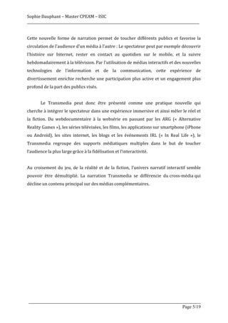 Sophie	
  Dauphant	
  –	
  Master	
  CPEAM	
  –	
  ISIC	
  
_____________________________________________________________________________________________________	
  
	
  
Cette	
   nouvelle	
   forme	
   de	
   narration	
   permet	
   de	
   toucher	
   différents	
   publics	
   et	
   favorise	
   la	
  
circulation	
  de	
  l'audience	
  d'un	
  média	
  à	
  l'autre	
  :	
  Le	
  spectateur	
  peut	
  par	
  exemple	
  découvrir	
  
l'histoire	
   sur	
   Internet,	
   rester	
   en	
   contact	
   au	
   quotidien	
   sur	
   le	
   mobile,	
   et	
   la	
   suivre	
  
hebdomadairement	
  à	
  la	
  télévision.	
  Par	
  l'utilisation	
  de	
  médias	
  interactifs	
  et	
  des	
  nouvelles	
  
technologies	
   de	
   l'information	
   et	
   de	
   la	
   communication,	
   cette	
   expérience	
   de	
  
divertissement	
  enrichie	
  recherche	
  une	
  participation	
  plus	
  active	
  et	
  un	
  engagement	
  plus	
  
profond	
  de	
  la	
  part	
  des	
  publics	
  visés.	
  
	
  
	
            Le	
   Transmedia	
   peut	
   donc	
   être	
   présenté	
   comme	
   une	
   pratique	
   nouvelle	
   qui	
  
cherche	
   à	
   intégrer	
   le	
   spectateur	
   dans	
   une	
   expérience	
   immersive	
   et	
   ainsi	
   mêler	
   le	
   réel	
   et	
  
la	
   fiction.	
   Du	
   webdocumentaire	
   à	
   la	
   websérie	
   en	
   passant	
   par	
   les	
   ARG	
   («	
   Alternative	
  
Reality	
  Games	
  »),	
  les	
  séries	
  télévisées,	
  les	
  films,	
  les	
  applications	
  sur	
  smartphone	
  (iPhone	
  
ou	
   Androïd),	
   les	
   sites	
   internet,	
   les	
   blogs	
   et	
   les	
   événements	
   IRL	
   («	
   In	
   Real	
   Life	
   »),	
   le	
  
Transmedia	
   regroupe	
   des	
   supports	
   médiatiques	
   multiples	
   dans	
   le	
   but	
   de	
   toucher	
  
l’audience	
  la	
  plus	
  large	
  grâce	
  à	
  la	
  fidélisation	
  et	
  l’interactivité.	
  
	
  
Au	
   croisement	
   du	
   jeu,	
   de	
   la	
   réalité	
   et	
   de	
   la	
   fiction,	
   l’univers	
   narratif	
   interactif	
   semble	
  
pouvoir	
   être	
   démultiplié.	
   La	
   narration	
   Transmedia	
   se	
   différencie	
   du	
  cross-­‐média	
  qui	
  
décline	
  un	
  contenu	
  principal	
  sur	
  des	
  médias	
  complémentaires.	
  
	
  
	
  
	
  
	
  
	
  
	
  
	
  
	
  
	
  
	
  
	
  
	
  
	
  

       _____________________________________________________________________________________________________
                                                                                                 Page 5/19	
  
 
