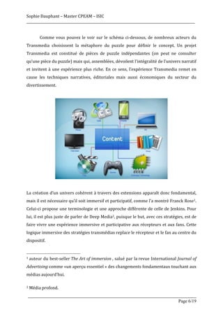 Sophie	
  Dauphant	
  –	
  Master	
  CPEAM	
  –	
  ISIC	
  
_____________________________________________________________________________________________________	
  
                                                                                                               	
  
	
               Comme	
   vous	
   pouvez	
   le	
   voir	
   sur	
   le	
   schéma	
   ci-­‐dessous,	
   de	
   nombreux	
   acteurs	
   du	
  
Transmedia	
   choisissent	
   la	
   métaphore	
   du	
   puzzle	
   pour	
   définir	
   le	
   concept.	
   Un	
   projet	
  
Transmedia	
   est	
   constitué	
   de	
   pièces	
   de	
   puzzle	
   indépendantes	
   (on	
   peut	
   ne	
   consulter	
  
qu’une	
  pièce	
  du	
  puzzle)	
  mais	
  qui,	
  assemblées,	
  dévoilent	
  l’intégralité	
  de	
  l’univers	
  narratif	
  
et	
   invitent	
   à	
   une	
   expérience	
   plus	
   riche.	
   En	
   ce	
   sens,	
   l’expérience	
   Transmedia	
   remet	
   en	
  
cause	
   les	
   techniques	
   narratives,	
   éditoriales	
   mais	
   aussi	
   économiques	
   du	
   secteur	
   du	
  
divertissement.	
  	
  
	
  




                                                                                                                                                                                         	
  
	
  
La	
  création	
  d’un	
  univers	
  cohérent	
  à	
  travers	
  des	
  extensions	
  apparaît	
  donc	
  fondamental,	
  
mais	
  il	
  est	
  nécessaire	
  qu’il	
  soit	
  immersif	
  et	
  participatif,	
  comme	
  l’a	
  montré	
  Franck	
  Rose1.	
  
Celui-­‐ci	
   propose	
   une	
   terminologie	
   et	
   une	
   approche	
   différente	
   de	
   celle	
   de	
   Jenkins.	
   Pour	
  
lui,	
  il	
  est	
  plus	
  juste	
  de	
  parler	
  de	
  Deep	
  Media2,	
  puisque	
  le	
  but,	
  avec	
  ces	
  stratégies,	
  est	
  de	
  
faire	
   vivre	
   une	
   expérience	
   immersive	
   et	
   participative	
   aux	
   récepteurs	
   et	
   aux	
   fans.	
   Cette	
  
logique	
  immersive	
  des	
  stratégies	
  transmédias	
  replace	
  le	
  récepteur	
  et	
  le	
  fan	
  au	
  centre	
  du	
  
dispositif.	
  

	
  	
  	
  	
  	
  	
  	
  	
  	
  	
  	
  	
  	
  	
  	
  	
  	
  	
  	
  	
  	
  	
  	
  	
  	
  	
  	
  	
  	
  	
  	
  	
  	
  	
  	
  	
  	
  	
  	
  	
  	
  	
  	
  	
  	
  	
  	
  	
  	
  	
  	
  	
  	
  	
  	
  	
  
1	
  auteur	
  du	
  best-­‐seller	
  The	
  Art	
  of	
  immersion	
  ,	
  salué	
  par	
  la	
  revue	
  International	
  Journal	
  of	
  


Advertising	
  comme	
   «un	
   aperçu	
   essentiel	
  »	
   des	
   changements	
   fondamentaux	
   touchant	
   aux	
  
médias	
  aujourd'hui.	
  
	
  
2	
  Média	
  profond.	
  


       _____________________________________________________________________________________________________
                                                                                                 Page 6/19	
  
 