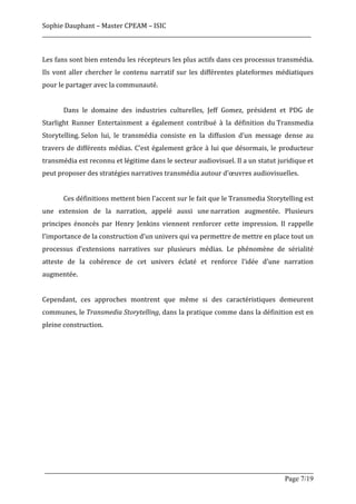 Sophie	
  Dauphant	
  –	
  Master	
  CPEAM	
  –	
  ISIC	
  
_____________________________________________________________________________________________________	
  
	
  
Les	
  fans	
  sont	
  bien	
  entendu	
  les	
  récepteurs	
  les	
  plus	
  actifs	
  dans	
  ces	
  processus	
  transmédia.	
  
Ils	
   vont	
   aller	
   chercher	
   le	
   contenu	
   narratif	
   sur	
   les	
   différentes	
   plateformes	
   médiatiques	
  
pour	
  le	
  partager	
  avec	
  la	
  communauté.	
  
	
  
	
            Dans	
   le	
   domaine	
   des	
   industries	
   culturelles,	
   Jeff	
   Gomez,	
   président	
   et	
   PDG	
   de	
  
Starlight	
   Runner	
   Entertainment	
   a	
   également	
   contribué	
   à	
   la	
   définition	
   du	
  Transmedia	
  
Storytelling.	
  Selon	
   lui,	
   le	
   transmédia	
   consiste	
   en	
   la	
   diffusion	
   d’un	
   message	
   dense	
   au	
  
travers	
   de	
   différents	
   médias.	
   C’est	
   également	
   grâce	
   à	
   lui	
   que	
   désormais,	
   le	
   producteur	
  
transmédia	
  est	
  reconnu	
  et	
  légitime	
  dans	
  le	
  secteur	
  audiovisuel.	
  Il	
  a	
  un	
  statut	
  juridique	
  et	
  
peut	
  proposer	
  des	
  stratégies	
  narratives	
  transmédia	
  autour	
  d’œuvres	
  audiovisuelles.	
  
	
  
	
            Ces	
   définitions	
   mettent	
   bien	
   l’accent	
   sur	
   le	
   fait	
   que	
   le	
  Transmedia	
   Storytelling	
  est	
  
une	
   extension	
   de	
   la	
   narration,	
   appelé	
   aussi	
   une	
  narration	
   augmentée.	
   Plusieurs	
  
principes	
   énoncés	
   par	
   Henry	
   Jenkins	
   viennent	
   renforcer	
   cette	
   impression.	
   Il	
   rappelle	
  
l’importance	
  de	
  la	
  construction	
  d’un	
  univers	
  qui	
  va	
  permettre	
  de	
  mettre	
  en	
  place	
  tout	
  un	
  
processus	
   d’extensions	
   narratives	
   sur	
   plusieurs	
   médias.	
   Le	
   phénomène	
   de	
   sérialité	
  
atteste	
   de	
   la	
   cohérence	
   de	
   cet	
   univers	
   éclaté	
   et	
   renforce	
   l’idée	
   d’une	
   narration	
  
augmentée.	
  
	
  	
  
Cependant,	
   ces	
   approches	
   montrent	
   que	
   même	
   si	
   des	
   caractéristiques	
   demeurent	
  
communes,	
  le	
  Transmedia	
  Storytelling,	
  dans	
  la	
  pratique	
  comme	
  dans	
  la	
  définition	
  est	
  en	
  
pleine	
  construction.	
  
	
  
	
  
	
  
	
  
	
  
	
  
	
  
	
  
	
  
	
  

       _____________________________________________________________________________________________________
                                                                                                 Page 7/19	
  
 