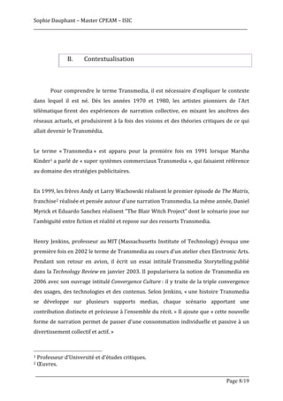 Sophie	
  Dauphant	
  –	
  Master	
  CPEAM	
  –	
  ISIC	
  
_____________________________________________________________________________________________________	
  
	
  
	
  

                                                                  B.                               Contextualisation	
  
	
  
	
  
	
                               Pour	
   comprendre	
   le	
   terme	
   Transmedia,	
   il	
   est	
   nécessaire	
   d’expliquer	
   le	
   contexte	
  
dans	
   lequel	
   il	
   est	
   né.	
   Dès	
   les	
   années	
   1970	
   et	
   1980,	
   les	
   artistes	
   pionniers	
   de	
   l'Art	
  
télématique	
  firent	
   des	
   expériences	
   de	
   narration	
   collective,	
   en	
   mixant	
   les	
   ancêtres	
   des	
  
réseaux	
   actuels,	
   et	
  produisirent	
  à	
  la	
  fois	
  des	
  visions	
  et	
  des	
  théories	
  critiques	
  de	
  ce	
  qui	
  
allait	
  devenir	
  le	
  Transmédia.	
  
	
  
Le	
   terme	
   «	
  Transmedia	
  »	
   est	
   apparu	
   pour	
   la	
   première	
   fois	
   en	
   1991	
   lorsque	
   Marsha	
  
Kinder1	
  a	
  parlé	
  de	
  «	
  super	
  systèmes	
  commerciaux	
  Transmedia	
  »,	
  qui	
  faisaient	
  référence	
  
au	
  domaine	
  des	
  stratégies	
  publicitaires.	
  	
  
	
  
En	
  1999,	
  les	
  frères	
  Andy	
  et	
  Larry	
  Wachowski	
  réalisent	
  le	
  premier	
  épisode	
  de	
  The	
  Matrix,	
  
franchise2	
  réalisée	
  et	
  pensée	
  autour	
  d'une	
  narration	
  Transmedia.	
  La	
  même	
  année,	
  Daniel	
  
Myrick	
  et	
  Eduardo	
  Sanchez	
  réalisent	
  "The	
  Blair	
  Witch	
  Project"	
  dont	
  le	
  scénario	
  joue	
  sur	
  
l'ambiguïté	
  entre	
  fiction	
  et	
  réalité	
  et	
  repose	
  sur	
  des	
  ressorts	
  Transmedia.	
  
	
  
Henry	
   Jenkins,	
   professeur	
   au	
  MIT	
  (Massachusetts	
   Institute	
   of	
   Technology)	
   évoqua	
   une	
  
première	
  fois	
  en	
  2002	
  le	
  terme	
  de	
  Transmedia	
  au	
  cours	
  d'un	
  atelier	
  chez	
  Electronic	
  Arts.	
  
Pendant	
   son	
   retour	
   en	
   avion,	
   il	
   écrit	
   un	
   essai	
   intitulé	
  Transmedia	
   Storytelling	
  publié	
  
dans	
   la	
  Technology	
  Review	
  en	
   janvier	
   2003.	
   Il	
   popularisera	
   la	
   notion	
   de	
   Transmedia	
   en	
  
2006	
  avec	
  son	
  ouvrage	
  intitulé	
  Convergence	
   Culture	
  :	
  il	
  y	
  traite	
  de	
  la	
  triple	
  convergence	
  
des	
  usages,	
  des	
  technologies	
  et	
  des	
  contenus.	
  Selon	
  Jenkins,	
  «	
  une	
   histoire	
  Transmedia	
  
se	
   développe	
   sur	
   plusieurs	
   supports	
   medias,	
   chaque	
   scénario	
   apportant	
   une	
  
contribution	
  distincte	
  et	
  précieuse	
  à	
  l'ensemble	
  du	
  récit.	
  »	
  Il	
  ajoute	
  que	
  «	
  cette	
  nouvelle	
  
forme	
  de	
  narration	
  permet	
  de	
  passer	
  d'une	
  consommation	
  individuelle	
  et	
  passive	
  à	
  un	
  
divertissement	
  collectif	
  et	
  actif.	
  »	
  
	
  
	
  	
  	
  	
  	
  	
  	
  	
  	
  	
  	
  	
  	
  	
  	
  	
  	
  	
  	
  	
  	
  	
  	
  	
  	
  	
  	
  	
  	
  	
  	
  	
  	
  	
  	
  	
  	
  	
  	
  	
  	
  	
  	
  	
  	
  	
  	
  	
  	
  	
  	
  	
  	
  	
  	
  	
  
1	
  Professeur	
  d’Université	
  et	
  d’études	
  critiques.	
  
2	
  Œuvres.	
  


       _____________________________________________________________________________________________________
                                                                                                 Page 8/19	
  
 
