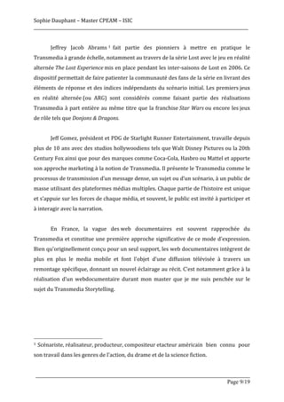 Sophie	
  Dauphant	
  –	
  Master	
  CPEAM	
  –	
  ISIC	
  
_____________________________________________________________________________________________________	
  
	
  
	
               Jeffrey	
   Jacob	
   Abrams 1 	
  fait	
   partie	
   des	
   pionniers	
   à	
   mettre	
   en	
   pratique	
   le	
  
Transmedia	
  à	
  grande	
  échelle,	
  notamment	
  au	
  travers	
  de	
  la	
  série	
  Lost	
  avec	
  le	
  jeu	
  en	
  réalité	
  
alternée	
  The	
   Lost	
   Experience	
  mis	
  en	
  place	
  pendant	
  les	
  inter-­‐saisons	
  de	
  Lost	
  en	
  2006.	
  Ce	
  
dispositif	
  permettait	
  de	
  faire	
  patienter	
  la	
  communauté	
  des	
  fans	
  de	
  la	
  série	
  en	
  livrant	
  des	
  
éléments	
  de	
  réponse	
  et	
  des	
  indices	
  indépendants	
  du	
  scénario	
  initial.	
  Les	
  premiers	
  jeux	
  
en	
   réalité	
   alternée	
  (ou	
   ARG)	
   sont	
   considérés	
   comme	
   faisant	
   partie	
   des	
   réalisations	
  
Transmedia	
   à	
   part	
   entière	
   au	
   même	
   titre	
   que	
   la	
   franchise	
  Star	
  Wars	
  ou	
   encore	
   les	
  jeux	
  
de	
  rôle	
  tels	
  que	
  Donjons	
  &	
  Dragons.	
  
	
  
	
               Jeff	
  Gomez,	
  président	
  et	
  PDG	
  de	
  Starlight	
  Runner	
  Entertainment,	
  travaille	
  depuis	
  
plus	
  de	
  10	
  ans	
  avec	
  des	
  studios	
  hollywoodiens	
  tels	
  que	
  Walt	
  Disney	
  Pictures	
  ou	
  la	
  20th	
  
Century	
   Fox	
  ainsi	
   que	
   pour	
   des	
   marques	
   comme	
   Coca-­‐Cola,	
   Hasbro	
   ou	
   Mattel	
   et	
   apporte	
  
son	
   approche	
   marketing	
   à	
   la	
   notion	
   de	
   Transmedia.	
   Il	
   présente	
   le	
   Transmedia	
   comme	
   le	
  
processus	
  de	
  transmission	
  d’un	
  message	
  dense,	
  un	
  sujet	
  ou	
  d’un	
  scénario,	
  à	
  un	
  public	
  de	
  
masse	
   utilisant	
   des	
   plateformes	
   médias	
   multiples.	
   Chaque	
   partie	
   de	
   l’histoire	
   est	
   unique	
  
et	
   s’appuie	
   sur	
   les	
   forces	
   de	
   chaque	
   média,	
   et	
   souvent,	
   le	
   public	
   est	
   invité	
   à	
   participer	
   et	
  
à	
  interagir	
  avec	
  la	
  narration.	
  
	
  
	
               En	
   France,	
   la	
   vague	
   des	
  web	
   documentaires	
   est	
   souvent	
   rapprochée	
   du	
  
Transmedia	
  et	
  constitue	
  une	
  première	
  approche	
  significative	
  de	
  ce	
  mode	
  d'expression.	
  
Bien	
   qu'originellement	
   conçu	
   pour	
   un	
   seul	
   support,	
   les	
   web	
   documentaires	
   intègrent	
   de	
  
plus	
   en	
   plus	
   le	
   media	
   mobile	
   et	
   font	
   l'objet	
   d'une	
   diffusion	
   télévisée	
   à	
   travers	
   un	
  
remontage	
  spécifique,	
  donnant	
  un	
  nouvel	
  éclairage	
  au	
  récit.	
  C’est	
  notamment	
  grâce	
  à	
  la	
  
réalisation	
   d’un	
   webdocumentaire	
   durant	
   mon	
   master	
   que	
   je	
   me	
   suis	
   penchée	
   sur	
   le	
  
sujet	
  du	
  Transmedia	
  Storytelling.	
  	
  
	
  
	
  
	
  
	
  
	
  	
  	
  	
  	
  	
  	
  	
  	
  	
  	
  	
  	
  	
  	
  	
  	
  	
  	
  	
  	
  	
  	
  	
  	
  	
  	
  	
  	
  	
  	
  	
  	
  	
  	
  	
  	
  	
  	
  	
  	
  	
  	
  	
  	
  	
  	
  	
  	
  	
  	
  	
  	
  	
  	
  	
  
1 	
  Scénariste,	
  réalisateur,	
  producteur,	
  compositeur	
  etacteur	
  américain	
   bien	
   connu	
   pour	
  


son	
  travail	
  dans	
  les	
  genres	
  de	
  l'action,	
  du	
  drame	
  et	
  de	
  la	
  science	
  fiction.	
  
	
  
       _____________________________________________________________________________________________________
                                                                                                 Page 9/19	
  
 