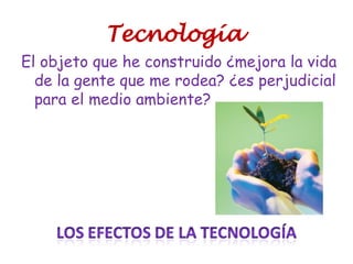 Tecnología
El objeto que he construido ¿mejora la vida
de la gente que me rodea? ¿es perjudicial
para el medio ambiente?
 