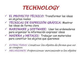 TECHNOLOGY
 EL PROYECTO TÉCNICO: Transformar las ideas
en objetos reales
 TÉCNICAS DE EXPRESIÓN GRÁFICA: Mostrar
las ideas de forma clara
 HARDWARE y SOFTWARE: Usar los ordenadores
para organizar la información expresar ideas
 MADERA y METALES: Trabajar con materiales
para construir los objetos que queremos
 ESTRUCTURAS: Construir los objetos de forma que no
se rompan
 MECANISMOS: Proporcionar movimiento a los objetos
 
