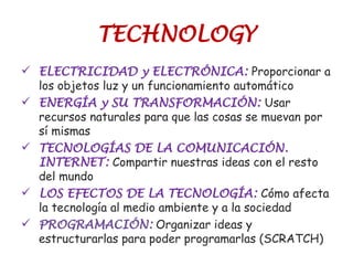 TECHNOLOGY
 ELECTRICIDAD y ELECTRÓNICA: Proporcionar a
los objetos luz y un funcionamiento automático
 ENERGÍA y SU TRANSFORMACIÓN: Usar
recursos naturales para que las cosas se muevan por
sí mismas
 TECNOLOGÍAS DE LA COMUNICACIÓN.
INTERNET: Compartir nuestras ideas con el resto
del mundo
 LOS EFECTOS DE LA TECNOLOGÍA: Cómo afecta
la tecnología al medio ambiente y a la sociedad
 PROGRAMACIÓN: Organizar ideas y
estructurarlas para poder programarlas (SCRATCH)
 