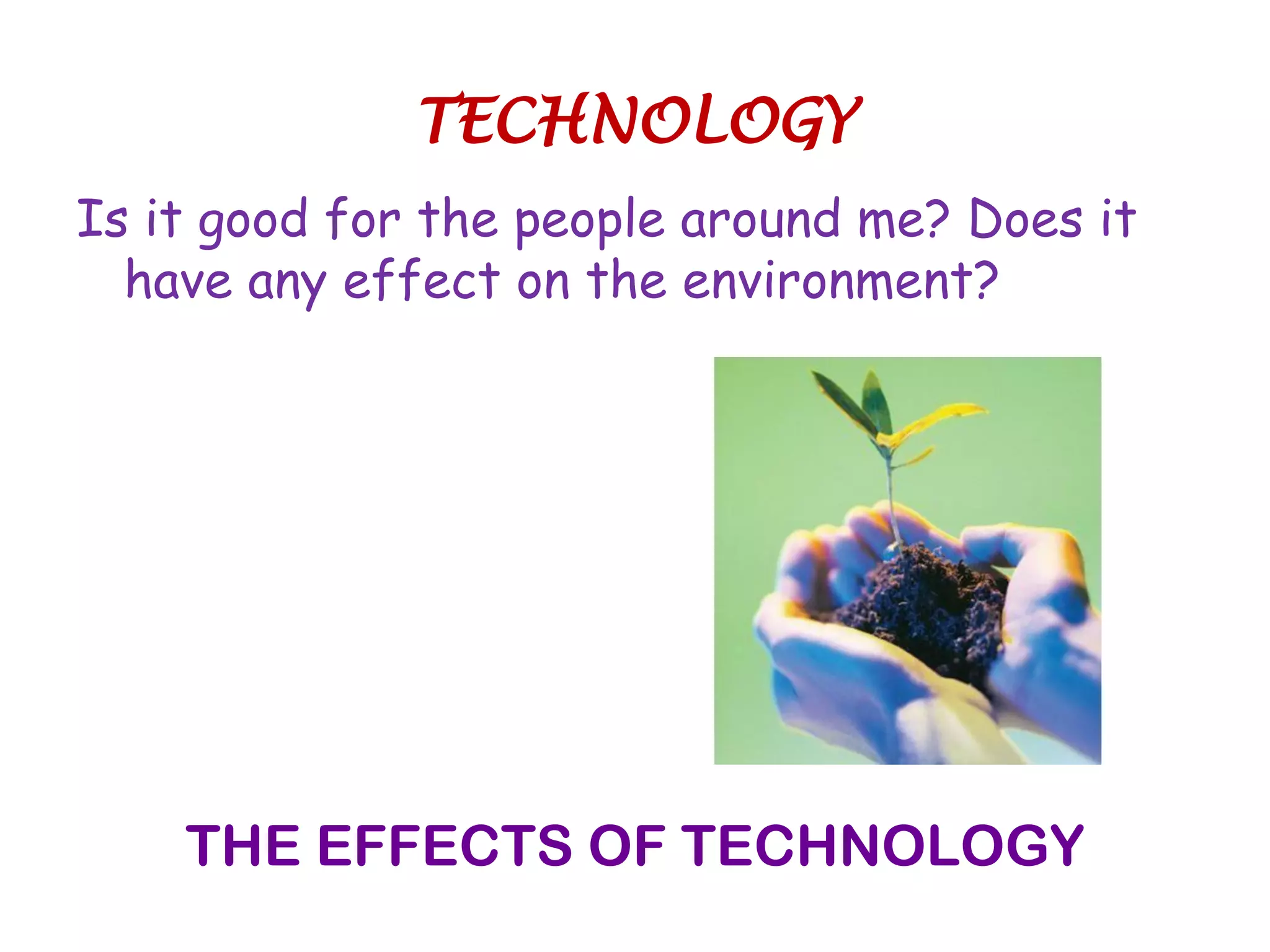 Is it good for the people around me? Does it
have any effect on the environment?
THE EFFECTS OF TECHNOLOGY
TECHNOLOGY
 