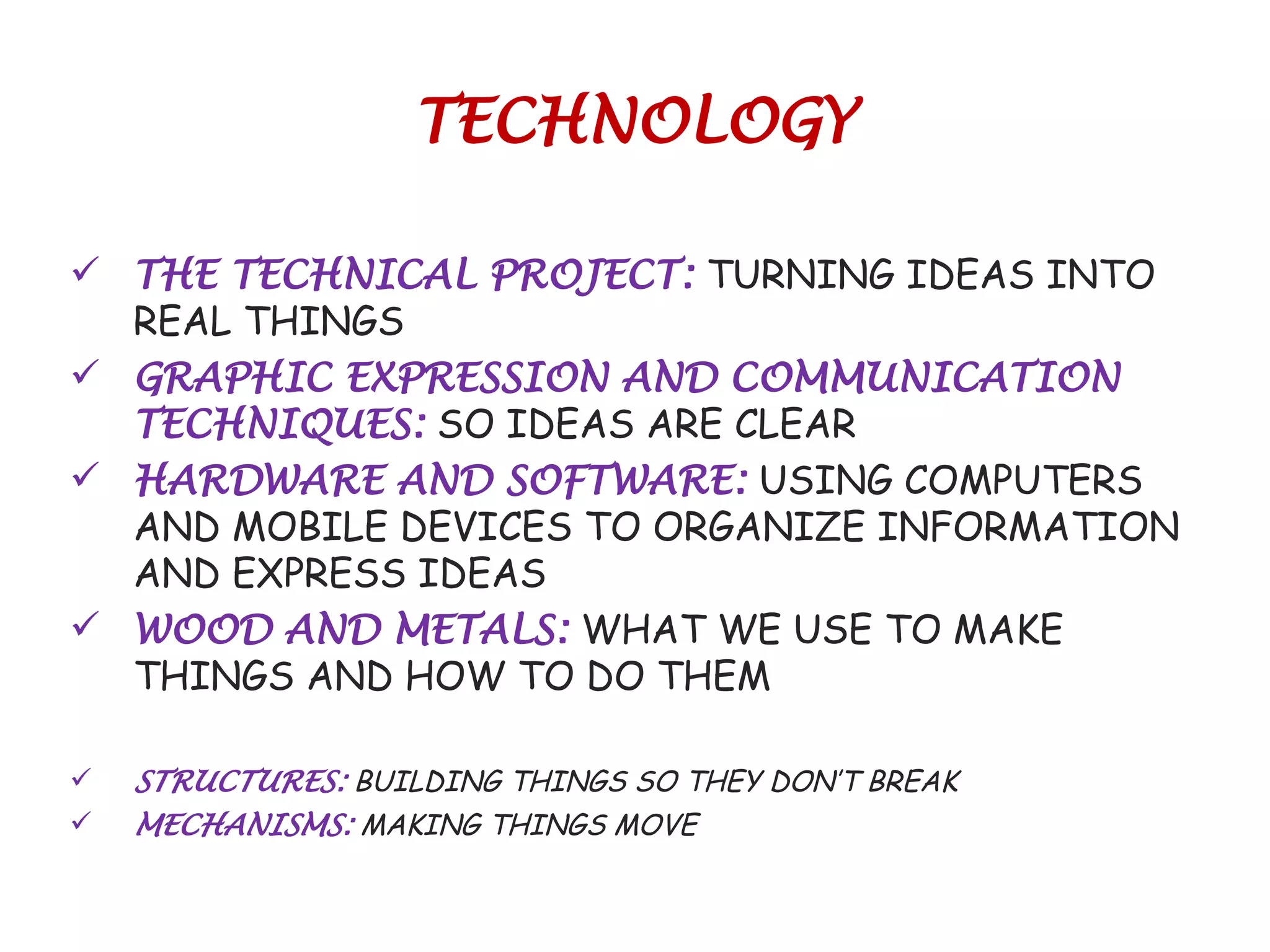 TECHNOLOGY
 THE TECHNICAL PROJECT: TURNING IDEAS INTO
REAL THINGS
 GRAPHIC EXPRESSION AND COMMUNICATION
TECHNIQUES: SO IDEAS ARE CLEAR
 HARDWARE AND SOFTWARE: USING COMPUTERS
AND MOBILE DEVICES TO ORGANIZE INFORMATION
AND EXPRESS IDEAS
 WOOD AND METALS: WHAT WE USE TO MAKE
THINGS AND HOW TO DO THEM
 STRUCTURES: BUILDING THINGS SO THEY DON’T BREAK
 MECHANISMS: MAKING THINGS MOVE
 