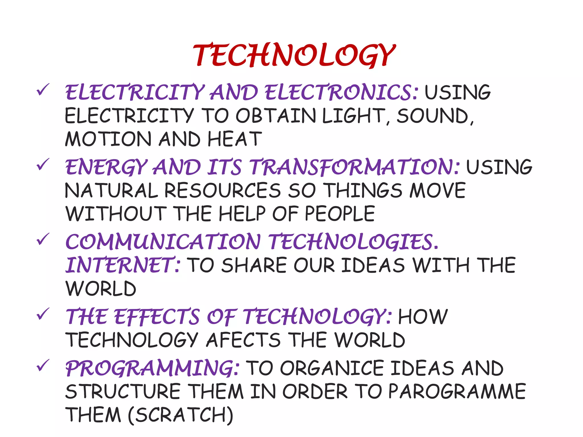 TECHNOLOGY
 ELECTRICITY AND ELECTRONICS: USING
ELECTRICITY TO OBTAIN LIGHT, SOUND,
MOTION AND HEAT
 ENERGY AND ITS TRANSFORMATION: USING
NATURAL RESOURCES SO THINGS MOVE
WITHOUT THE HELP OF PEOPLE
 COMMUNICATION TECHNOLOGIES.
INTERNET: TO SHARE OUR IDEAS WITH THE
WORLD
 THE EFFECTS OF TECHNOLOGY: HOW
TECHNOLOGY AFECTS THE WORLD
 PROGRAMMING: TO ORGANICE IDEAS AND
STRUCTURE THEM IN ORDER TO PAROGRAMME
THEM (SCRATCH)
 