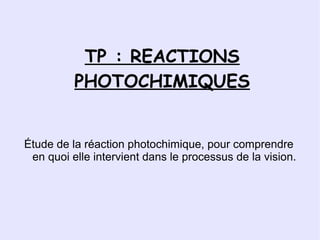 TP : REACTIONS
          PHOTOCHIMIQUES


Étude de la réaction photochimique, pour comprendre
 en quoi elle intervient dans le processus de la vision.
 