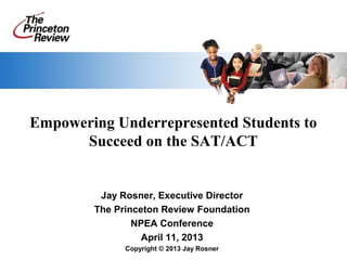 Empowering Underrepresented Students to
      Succeed on the SAT/ACT


         Jay Rosner, Executive Director
        The Princeton Review Foundation
                NPEA Conference
                  April 11, 2013
              Copyright © 2013 Jay Rosner
 