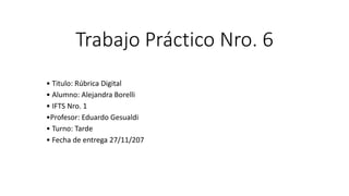 Trabajo Práctico Nro. 6
• Titulo: Rúbrica Digital
• Alumno: Alejandra Borelli
• IFTS Nro. 1
•Profesor: Eduardo Gesualdi
• Turno: Tarde
• Fecha de entrega 27/11/207
 