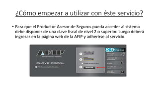 ¿Cómo empezar a utilizar con éste servicio?
• Para que el Productor Asesor de Seguros pueda acceder al sistema
debe disponer de una clave fiscal de nivel 2 o superior. Luego deberá
ingresar en la página web de la AFIP y adherirse al servicio.
 