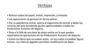 Ventajas
• Reduce costos de papel, envíos, impresión, y traslado.
• Las operaciones se generan en forma online.
• Por su plataforma online, acerca al organismo de control a todos los
rincones del país brindando iguales oportunidades a todos los
Productores Asesores de Seguros.
• Dota a la SSN de una base de datos online en la que queden
registradas las operaciones de los Productores Asesores de Seguros.
• Evitan los libros que se usaban antes , en los cuáles no podían figurar
errores. Las rúbricas digitales permiten modificación de datos.
 