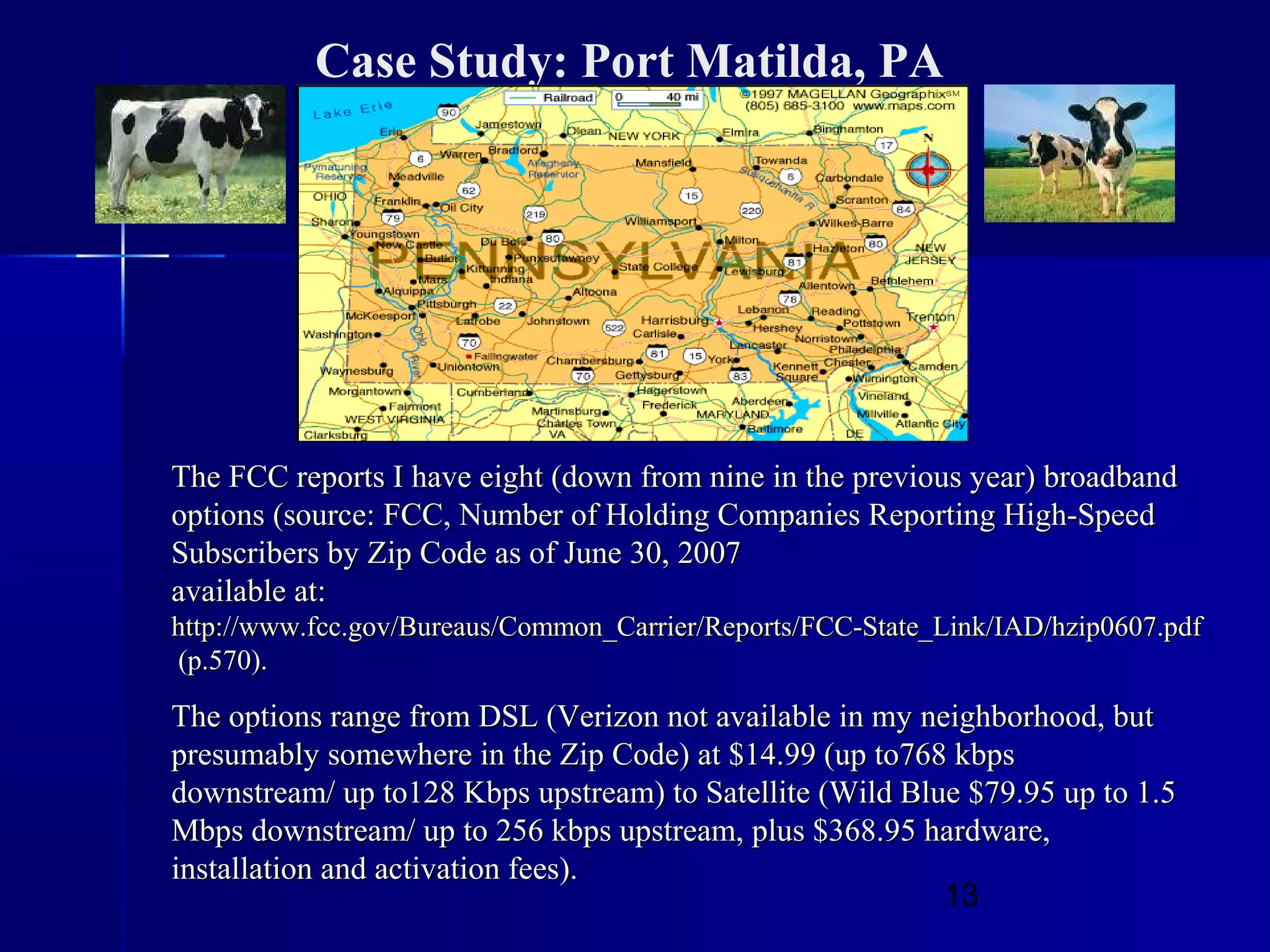 13
Case Study: Port Matilda, PA
The FCC reports I have eight (down from nine in the previous year) broadbandThe FCC reports I have eight (down from nine in the previous year) broadband
options (source: FCC, Number of Holding Companies Reporting High-Speedoptions (source: FCC, Number of Holding Companies Reporting High-Speed
Subscribers by Zip Code as of June 30, 2007Subscribers by Zip Code as of June 30, 2007
available at:available at:
http://www.fcc.gov/Bureaus/Common_Carrier/Reports/FCC-State_Link/IAD/hzip0607.pdfhttp://www.fcc.gov/Bureaus/Common_Carrier/Reports/FCC-State_Link/IAD/hzip0607.pdf
(p.570).(p.570).
The options range from DSL (Verizon not available in my neighborhood, butThe options range from DSL (Verizon not available in my neighborhood, but
presumably somewhere in the Zip Code) at $14.99 (up to768 kbpspresumably somewhere in the Zip Code) at $14.99 (up to768 kbps
downstream/ up to128 Kbps upstream) to Satellite (Wild Blue $79.95 up to 1.5downstream/ up to128 Kbps upstream) to Satellite (Wild Blue $79.95 up to 1.5
Mbps downstream/ up to 256 kbps upstream, plus $368.95 hardware,Mbps downstream/ up to 256 kbps upstream, plus $368.95 hardware,
installation and activation fees).installation and activation fees).
 
