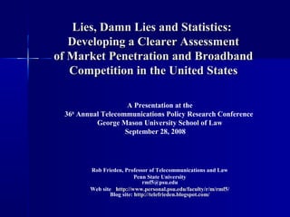 Lies, Damn Lies and Statistics:Lies, Damn Lies and Statistics:
Developing a Clearer AssessmentDeveloping a Clearer Assessment
of Market Penetration and Broadbandof Market Penetration and Broadband
Competition in the United StatesCompetition in the United States
A Presentation at the
36th
Annual Telecommunications Policy Research Conference
George Mason University School of Law
September 28, 2008‘
Rob Frieden, Professor of Telecommunications and Law
Penn State University
rmf5@psu.edu
Web site : http://www.personal.psu.edu/faculty/r/m/rmf5/
Blog site: http://telefrieden.blogspot.com/
 
