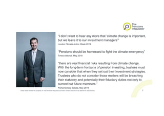 “I don’t want to hear any more that ‘climate change is important,
but we leave it to our investment managers’”
London Climate Action Week 2019
“Pensions should be harnessed to fight the climate emergency”
Times editorial, May 2019
“there are real financial risks resulting from climate change.
With the long-term horizons of pension investing, trustees must
now consider that when they set out their investment strategies.
Trustees who do not consider those matters will be breaching
their statutory and potentially their fiduciary duties not only to
current but future members.”
Parliamentary debate, May 2019
These slides remain the property of The Pensions Regulator and their content should not be altered on reproduction. 2
 