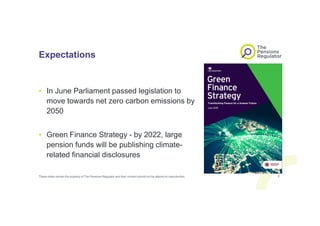 Expectations
• In June Parliament passed legislation to
move towards net zero carbon emissions by
2050
• Green Finance Strategy - by 2022, large
pension funds will be publishing climate-
related financial disclosures
These slides remain the property of The Pensions Regulator and their content should not be altered on reproduction. 3
 