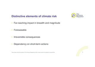 Distinctive elements of climate risk
• Far-reaching impact in breadth and magnitude
• Foreseeable
• Irreversible consequences
• Dependency on short-term actions
These slides remain the property of The Pensions Regulator and their content should not be altered on reproduction. 4
 