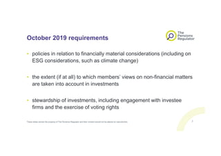 October 2019 requirements
• policies in relation to financially material considerations (including on
ESG considerations, such as climate change)
• the extent (if at all) to which members’ views on non-financial matters
are taken into account in investments
• stewardship of investments, including engagement with investee
firms and the exercise of voting rights
These slides remain the property of The Pensions Regulator and their content should not be altered on reproduction. 7
 
