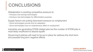 CONCLUSIONS
Globalization is exerting competitive pressure to:
 Introduce cost savings technologies
 Introduce new technologies for differentiation purposes
Supply factors are putting downward pressure on employment
 Some technologies provide time for adaptation
 Some technologies have an instantaneous effect on employment
Industries are generating STEM related jobs but the number of STEM jobs is
most likely insufficient to absorb layoffs
Government policies will need to be put in place for address the short term
and possible long term negative effects
 