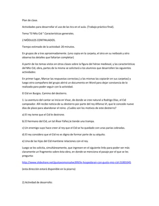 Plan de clase.
Actividades para desarrollar el uso de las tics en el aula. (Trabajo práctico final).
Tema:"El Mío Cid ".Características generales.
2 MÓDULOS CONTINUADOS.
Tiempo estimado de la actividad: 20 minutos.
En grupos de a tres aproximadamente. (uno copia en la carpeta, el otro en su netbook y otro
observa los detalles que faltarían completar)
A partir de los temas vistos en otras clases sobre la figura del héroe medieval, y las características
del Mío Cid, obra, partes de la misma se solicitará a los alumnos que desarrollen las siguientes
actividades:
En primer lugar, Marcar las respuestas correctas;( a las mismas las copiarán en sus carpetas) y
luego otro compañero del grupo abrirá un documento en Word para dejar constancia de lo
realizado para poder seguir con la actividad.
El Cid en Burgos. Camino del destierro.
1. La aventura del cantar se inicia en Vivar, de donde se cree natural a Rodrigo Díaz, el Cid
campeador. Allí recibe noticia de su destierro por parte del rey Alfonso VI, que le concede nueve
días de plazo para abandonar el reino. ¿Cuáles son los motivos de este destierro?
a) El rey teme que el Cid le destrone.
b) El hermano del Cid, un tal Álvar Fáñez,le tiende una trampa.
c) Un enemigo suyo hace creer al rey que el Cid se ha quedado con unas parias cobradas.
d) El rey considera que el Cid no es digno de formar parte de su séquito.
e) Una de las hijas del Cid mantiene relaciones con el rey.
Luego se les solicita, simultáneamente, que ingresen en el siguiente links para poder ver más
claramente un fragmento sobre ésta obra, en donde se menciona el pasaje por el que se les
pregunta:
http://www.slideshare.net/gustavomonsalve399/le-hospedaran-con-gusto-mio-cid-21003345
(esta dirección estará disponible en la pizarra)
2) Actividad de desarrollo:
 