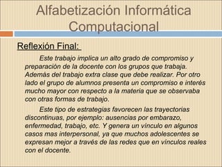 Alfabetización Informática
Computacional
Reflexión Final:
Este trabajo implica un alto grado de compromiso y
preparación de la docente con los grupos que trabaja.
Además del trabajo extra clase que debe realizar. Por otro
lado el grupo de alumnos presenta un compromiso e interés
mucho mayor con respecto a la materia que se observaba
con otras formas de trabajo.
Este tipo de estrategias favorecen las trayectorias
discontinuas, por ejemplo: ausencias por embarazo,
enfermedad, trabajo, etc. Y genera un vínculo en algunos
casos mas interpersonal, ya que muchos adolescentes se
expresan mejor a través de las redes que en vínculos reales
con el docente.
 