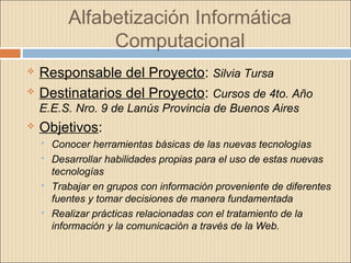 Alfabetización Informática
Computacional
 Responsable del Proyecto: Silvia Tursa
 Destinatarios del Proyecto: Cursos de 4to. Año
E.E.S. Nro. 9 de Lanús Provincia de Buenos Aires
 Objetivos:
 Conocer herramientas básicas de las nuevas tecnologías
 Desarrollar habilidades propias para el uso de estas nuevas
tecnologías
 Trabajar en grupos con información proveniente de diferentes
fuentes y tomar decisiones de manera fundamentada
 Realizar prácticas relacionadas con el tratamiento de la
información y la comunicación a través de la Web.
 