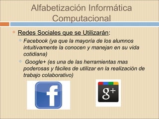 Alfabetización Informática
Computacional
 Redes Sociales que se Utilizarán:
 Facebook (ya que la mayoría de los alumnos
intuitivamente la conocen y manejan en su vida
cotidiana)
 Google+ (es una de las herramientas mas
poderosas y fáciles de utilizar en la realización de
trabajo colaborativo)
 