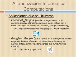 Alfabetización Informática
Computacional
 Aplicaciones que se Utilizarán:
 Facebook_Grupos (permite un seguimiento de los
alumnos, focaliza el trabajo en un solo lugar, trabaja con el
nuevo concepto de “ubicuidad” del aula_ trabajo donde estoy)
URL: https://www.facebook.com/groups/179724652216991/
 Google+_ Google Docs (ayuda en el concepto de trabajo
en grupo, fomenta el respeto de diferentes opiniones y el
espíritu crítico; términos pertenecientes a la currículo de la
materia)
URL: https://plus.google.com/
 