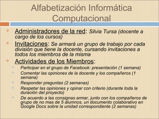 Alfabetización Informática
Computacional
 Administradores de la red: Silvia Tursa (docente a
cargo de los cursos)
 Invitaciones: Se armará un grupo de trabajo por cada
división que tiene la docente, cursando invitaciones a
todos los miembros de la misma
 Actividades de los Miembros:
 Participar en el grupo de Facebook: presentación (1 semana)
 Comentar las opiniones de la docente y los compañeros (1
semana)
 Responder preguntas (2 semanas)
 Respetar las opiniones y opinar con criterio (durante toda la
duración del proyecto)
 De acuerdo a las consignas armar, junto con los compañeros de
grupo de no mas de 5 alumnos, un documento colaborativo en
Google Docs sobre la unidad correspondiente (2 semanas)
 