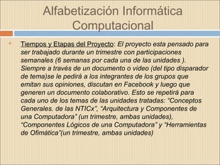 Alfabetización Informática
Computacional
 Tiempos y Etapas del Proyecto: El proyecto esta pensado para
ser trabajado durante un trimestre con participaciones
semanales (6 semanas por cada una de las unidades ).
Siempre a través de un documento o video (del tipo disparador
de tema)se le pedirá a los integrantes de los grupos que
emitan sus opiniones, discutan en Facebook y luego que
generen un documento colaborativo. Esto se repetirá para
cada uno de los temas de las unidades tratadas: “Conceptos
Generales. de las NTICx”, “Arquitectura y Componentes de
una Computadora” (un trimestre, ambas unidades),
“Componentes Lógicos de una Computadora” y “Herramientas
de Ofimática”(un trimestre, ambas unidades)
 