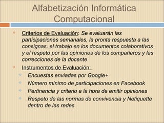 Alfabetización Informática
Computacional
 Criterios de Evaluación: Se evaluarán las
participaciones semanales, la pronta respuesta a las
consignas, el trabajo en los documentos colaborativos
y el respeto por las opiniones de los compañeros y las
correcciones de la docente
 Instrumentos de Evaluación:
 Encuestas enviadas por Google+
 Número mínimo de participaciones en Facebook
 Pertinencia y criterio a la hora de emitir opiniones
 Respeto de las normas de convivencia y Netiquette
dentro de las redes
 
