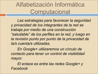 Alfabetización Informática
Computacional
Las estrategias para favorecer la seguridad
y privacidad de los integrantes de la red se
trabaja por medio de una construcción
“saludable” de los perfiles en la red, y luego en
la revisión punto por punto de la privacidad de
la/s cuenta/s utilizadas.
En Google+ utilizaremos un círculo de
contacto para tener un control de visibilidad
mayor.
El enlace es entre las redes Google+ y
Facebook
 