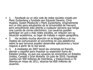 1. Facebook es un sitio web de redes sociales creado por Mark Zuckerberg y fundado por Eduardo Saverin, Chris Hughes, Dustin Moskovitz y Mark Zuckerberg. Originalmente era un sitio para estudiantes de la Universidad de Harvard, pero actualmente está abierto a cualquier persona que tenga una cuenta de correo electrónico. Los usuarios pueden participar en una o más redes sociales, en relación con su situación académica, su lugar de trabajo o región geográfica. 2. Ha recibido mucha atención en la blogósfera y en los medios de comunicación al convertirse en una plataforma sobre la que terceros pueden desarrollar aplicaciones y hacer negocio a partir de la red social. 3. A mediados de 2007 lanzó las versiones en francés, alemán y español para impulsar su expansión fuera de Estados Unidos, ya que sus usuarios se concentran en Estados Unidos, Canadá y Gran Bretaña. En julio de 2010, Facebook cuenta con 500 millones de miembros, y traducciones a 70 idiomas,en mayo de 2011, alcanza los 600 millones de usuarios. 