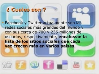 ¿ Cuales son ? Facebook y Twitter actualmente son las redes sociales más grandes del mundo y con sus cerca de 700 y 235 millones de usuarios, respectivamente,  encabezan la lista de los sitios sociales que cada vez crecen más en varios países. 