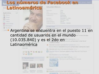 Los números de Facebook en Latinoamérica Argentina se encuentra en el puesto 11 en cantidad de usuarios en el mundo (10.035.840) y es el 2do en Latinaomérica 