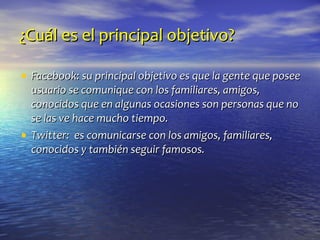 ¿Cuál es el principal objetivo? Facebook: su principal objetivo es que la gente que posee usuario se comunique con los familiares, amigos, conocidos que en algunas ocasiones son personas que no se las ve hace mucho tiempo. Twitter:  es comunicarse con los amigos, familiares, conocidos y también seguir famosos. 