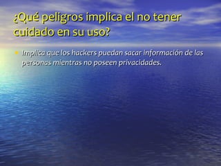 ¿Qué peligros implica el no tener cuidado en su uso? Implica que los hackers puedan sacar información de las personas mientras no poseen privacidades. 