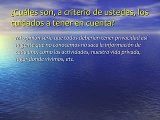 ¿Cuáles son, a criterio de ustedes, los cuidados a tener en cuenta? Mi opinión seria que todos deberían tener privacidad así la gente que no conocemos no saca la información de cada uno, como las actividades, nuestra vida privada, lugar donde vivimos, etc. 