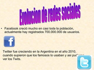 Facebook creció mucho en casi toda la población, actualmente hay registrados 700.000.000 de usuarios. Evolucion de redes sociales Twitter fue creciendo en la Argentina en el año 2010, cuando supieron que los famosos lo usaban y asi pudieran ver los Twits. 